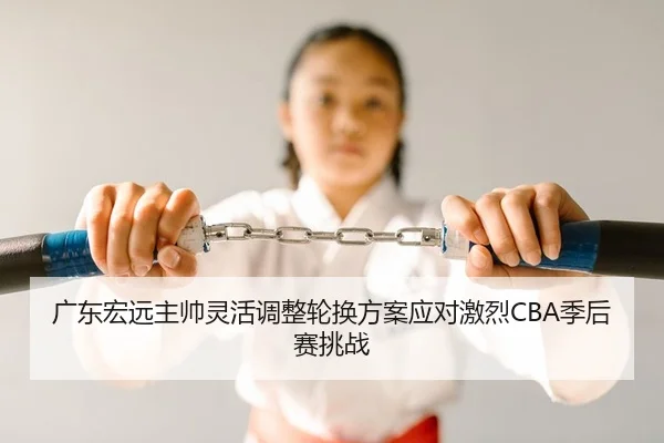 广东宏远主帅灵活调整轮换方案应对激烈CBA季后赛挑战